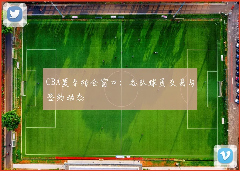 CBA夏季转会窗口：各队球员交易与签约动态