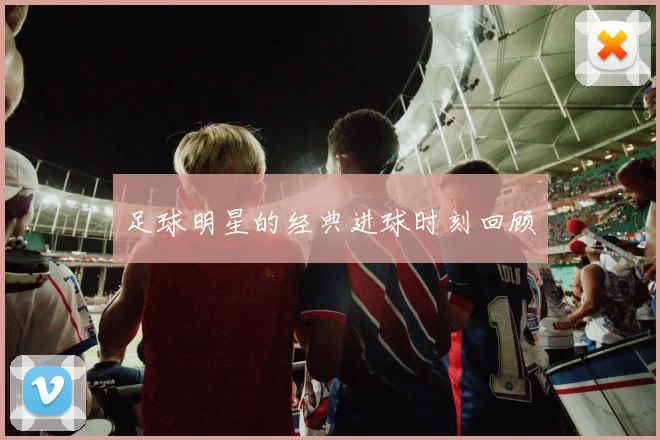 足球明星的经典进球时刻回顾