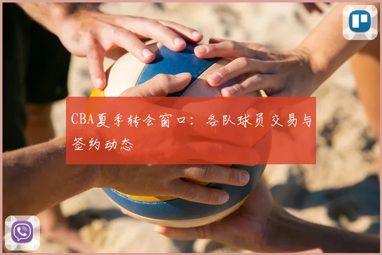 CBA夏季转会窗口:各队球员交易与签约动态