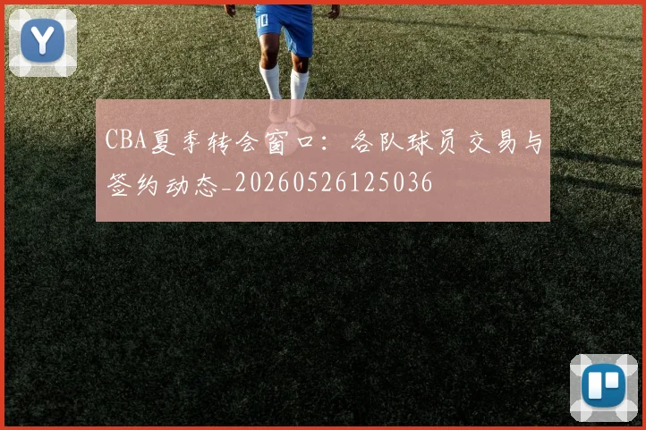 CBA夏季转会窗口：各队球员交易与签约动态_20260526125036