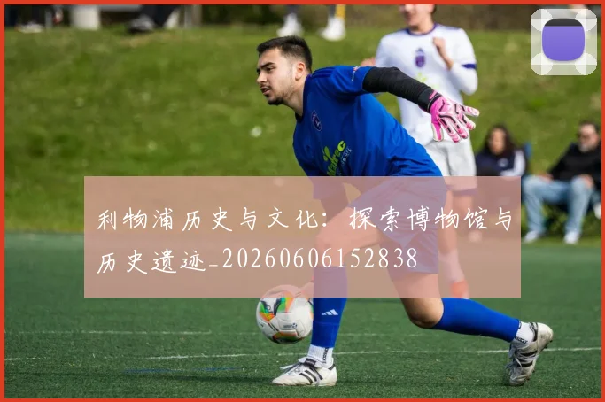 利物浦历史与文化:探索博物馆与历史遗迹_20260606152838