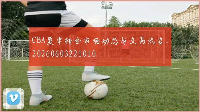 CBA夏季转会市场动态与交易流言_20260603221010