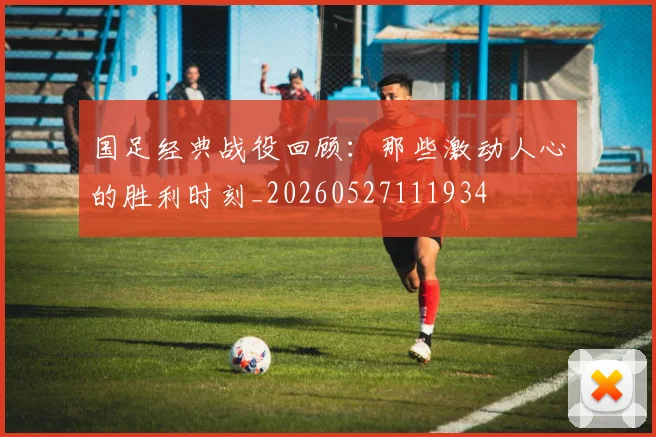 国足经典战役回顾：那些激动人心的胜利时刻_20260527111934