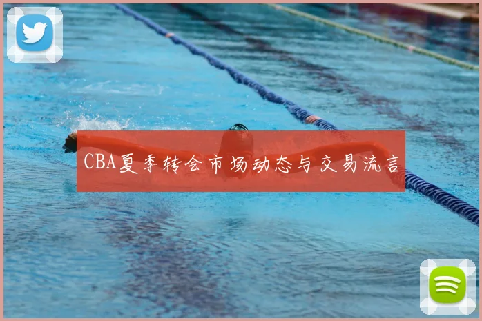 CBA夏季转会市场动态与交易流言